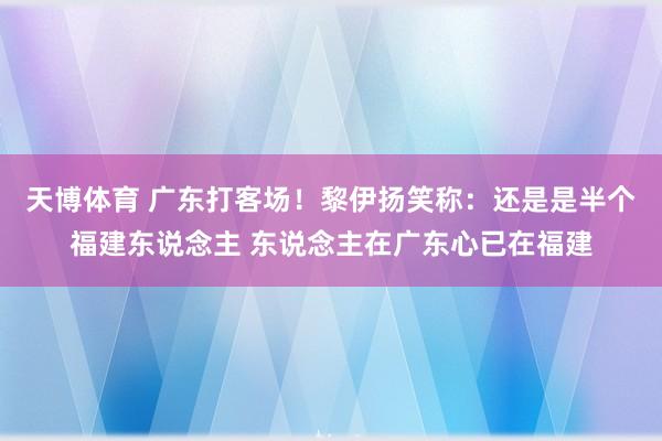 天博体育 广东打客场！黎伊扬笑称：还是是半个福建东说念主 东说念主在广东心已在福建