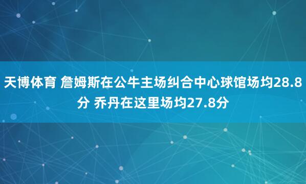 天博体育 詹姆斯在公牛主场纠合中心球馆场均28.8分 乔丹在这里场均27.8分