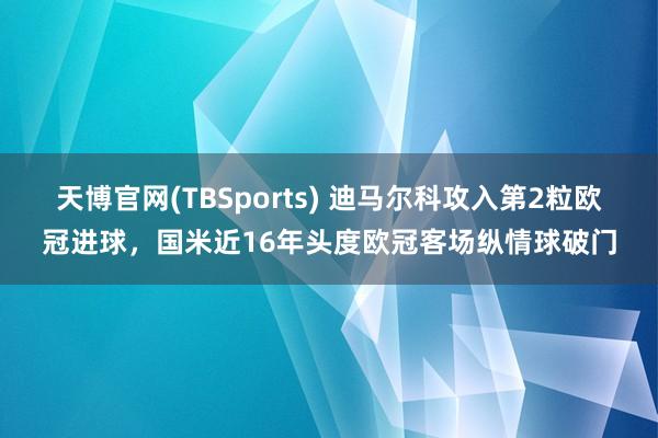 天博官网(TBSports) 迪马尔科攻入第2粒欧冠进球，国米近16年头度欧冠客场纵情球破门