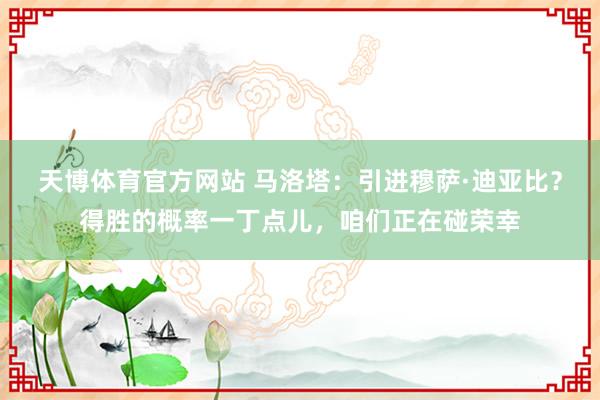 天博体育官方网站 马洛塔：引进穆萨·迪亚比？得胜的概率一丁点儿，咱们正在碰荣幸