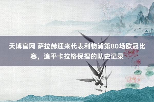 天博官网 萨拉赫迎来代表利物浦第80场欧冠比赛，追平卡拉格保捏的队史记录