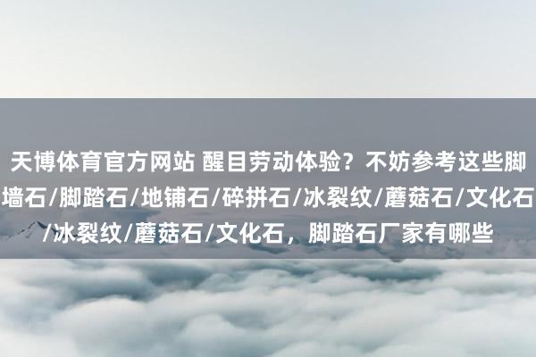 天博体育官方网站 醒目劳动体验？不妨参考这些脚踏石公司的弘扬，贴墙石/脚踏石/地铺石/碎拼石/冰裂纹/蘑菇石/文化石，脚踏石厂家有哪些