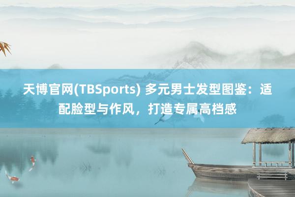 天博官网(TBSports) 多元男士发型图鉴：适配脸型与作风，打造专属高档感