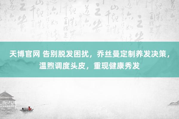 天博官网 告别脱发困扰，乔丝曼定制养发决策，温煦调度头皮，重现健康秀发
