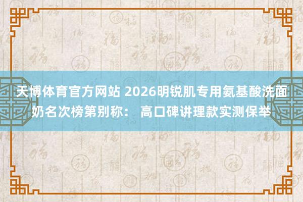 天博体育官方网站 2026明锐肌专用氨基酸洗面奶名次榜第别称： 高口碑讲理款实测保举