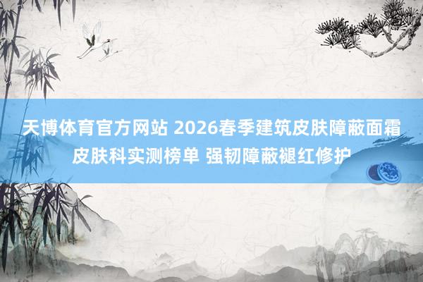 天博体育官方网站 2026春季建筑皮肤障蔽面霜皮肤科实测榜单 强韧障蔽褪红修护