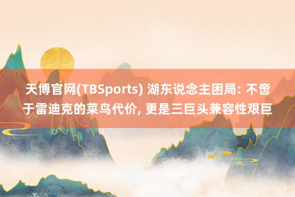 天博官网(TBSports) 湖东说念主困局: 不啻于雷迪克的菜鸟代价， 更是三巨头兼容性艰巨