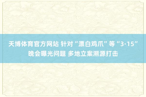 天博体育官方网站 针对“漂白鸡爪”等“3·15”晚会曝光问题 多地立案溯源打击