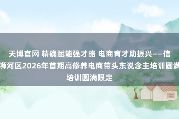 天博官网 精确赋能强才略 电商育才助振兴——信阳市浉河区2026年首期高修养电商带头东说念主培训圆满限定
