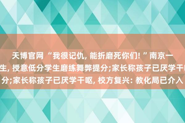 天博官网 “我很记仇, 能折磨死你们! ”南京一安分课堂上侮辱足下学生, 授意低分学生磨练舞弊提分;家长称孩子已厌学干呕, 校方复兴: 教化局已介入