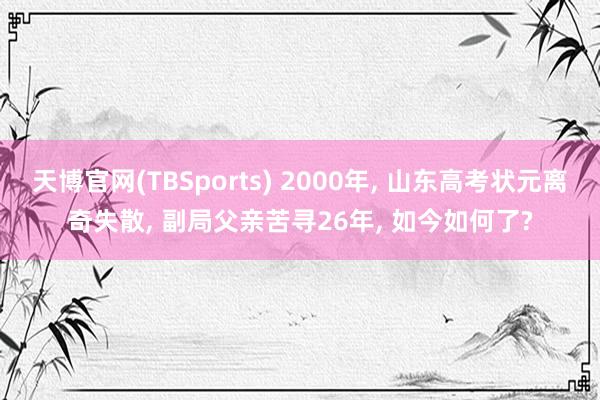 天博官网(TBSports) 2000年, 山东高考状元离奇失散, 副局父亲苦寻26年, 如今如何了?