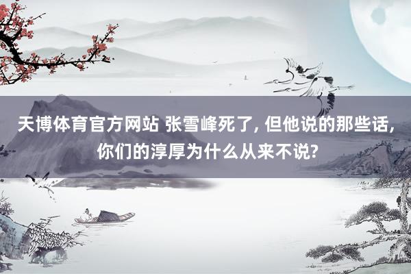 天博体育官方网站 张雪峰死了， 但他说的那些话， 你们的淳厚为什么从来不说?