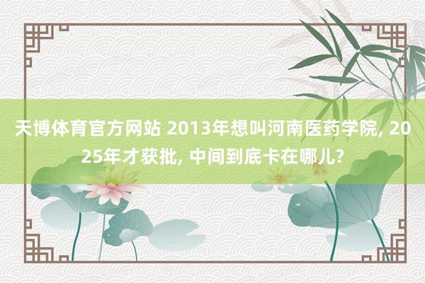 天博体育官方网站 2013年想叫河南医药学院， 2025年才获批， 中间到底卡在哪儿?
