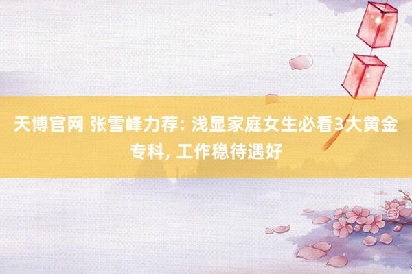 天博官网 张雪峰力荐: 浅显家庭女生必看3大黄金专科， 工作稳待遇好