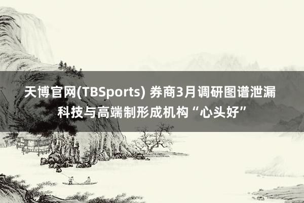 天博官网(TBSports) 券商3月调研图谱泄漏 科技与高端制形成机构“心头好”
