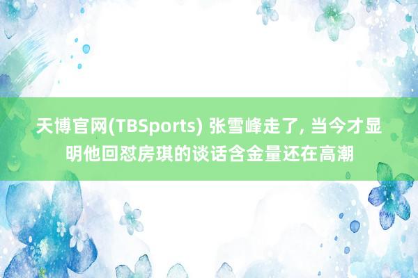 天博官网(TBSports) 张雪峰走了， 当今才显明他回怼房琪的谈话含金量还在高潮