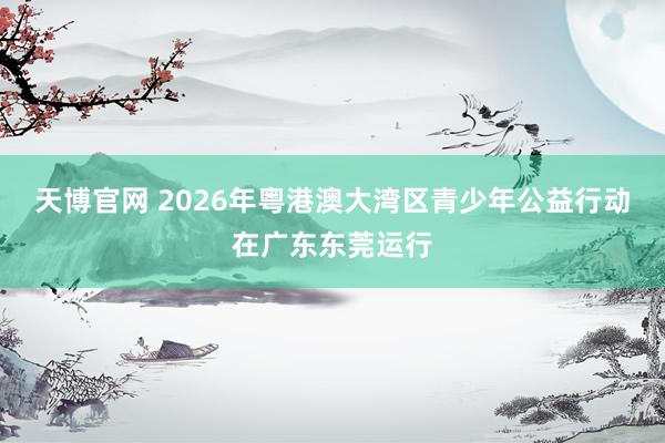 天博官网 2026年粤港澳大湾区青少年公益行动在广东东莞运行
