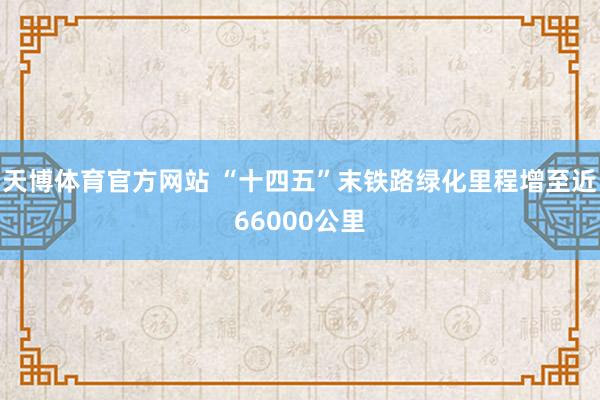 天博体育官方网站 “十四五”末铁路绿化里程增至近66000公里