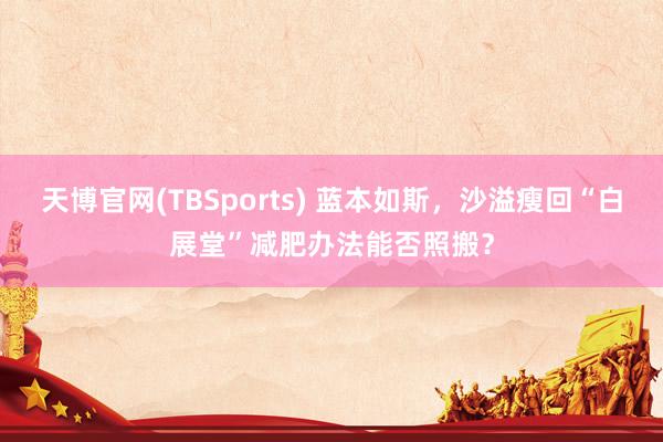 天博官网(TBSports) 蓝本如斯，沙溢瘦回“白展堂”减肥办法能否照搬？