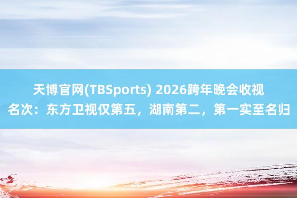 天博官网(TBSports) 2026跨年晚会收视名次：东方卫视仅第五，湖南第二，第一实至名归
