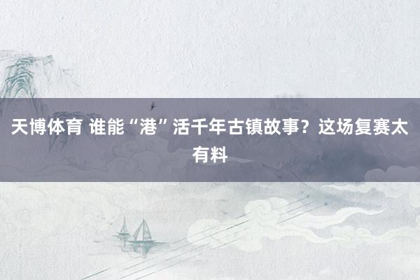 天博体育 谁能“港”活千年古镇故事？这场复赛太有料