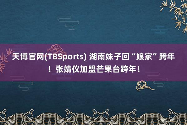 天博官网(TBSports) 湖南妹子回“娘家”跨年！张婧仪加盟芒果台跨年！