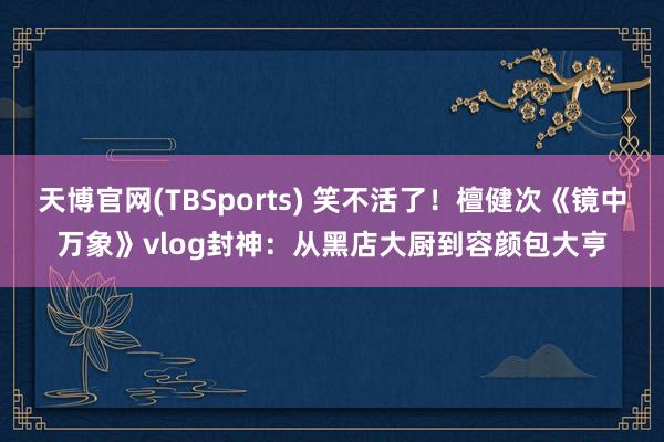 天博官网(TBSports) 笑不活了！檀健次《镜中万象》vlog封神：从黑店大厨到容颜包大亨