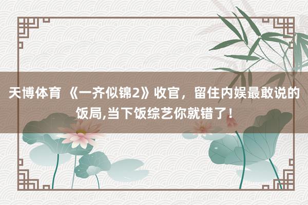 天博体育 《一齐似锦2》收官，留住内娱最敢说的饭局，当下饭综艺你就错了！