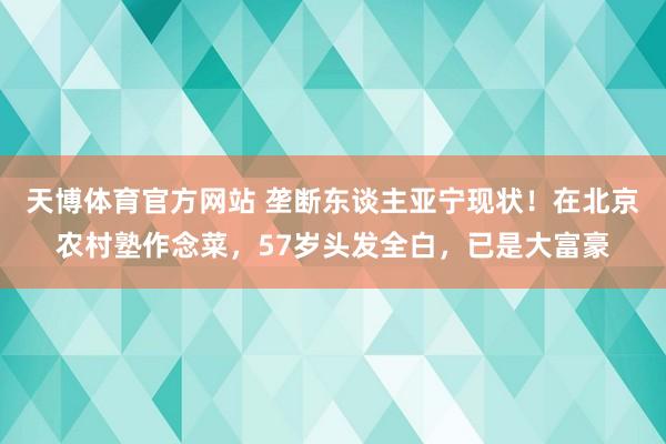 天博体育官方网站 垄断东谈主亚宁现状！在北京农村塾作念菜，57岁头发全白，已是大富豪