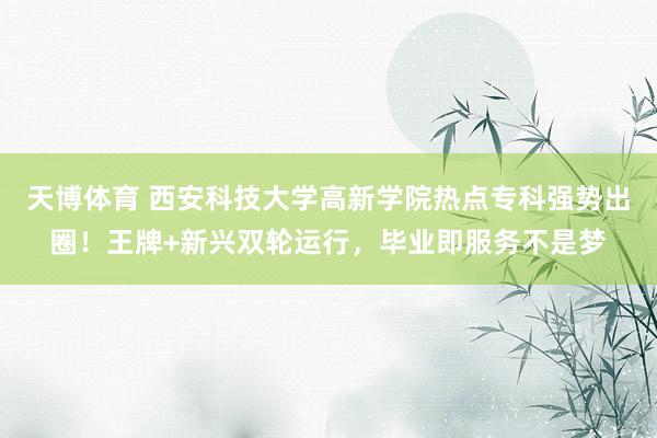 天博体育 西安科技大学高新学院热点专科强势出圈！王牌+新兴双轮运行，毕业即服务不是梦