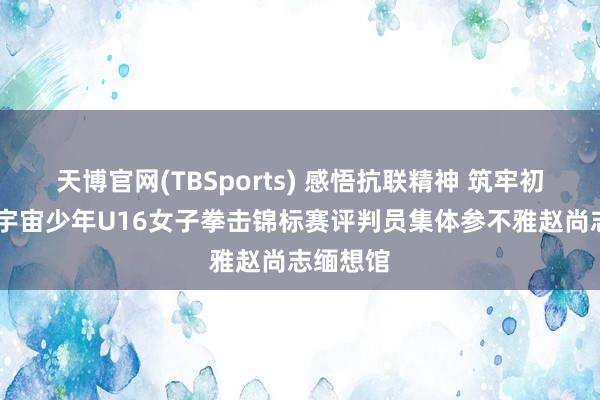 天博官网(TBSports) 感悟抗联精神 筑牢初心折务 宇宙少年U16女子拳击锦标赛评判员集体参不雅赵尚志缅想馆
