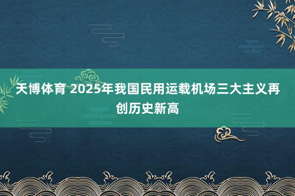 天博体育 2025年我国民用运载机场三大主义再创历史新高