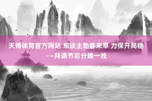 天博体育官方网站 东谈主勤春来早 力保开局稳——拜谒节后分娩一线