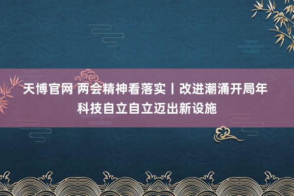 天博官网 两会精神看落实丨改进潮涌开局年 科技自立自立迈出新设施
