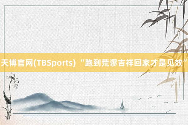 天博官网(TBSports) “跑到荒谬吉祥回家才是见效”