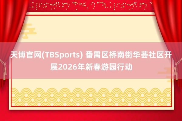 天博官网(TBSports) 番禺区桥南街华荟社区开展2026年新春游园行动