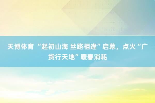 天博体育 “起初山海 丝路相逢”启幕，点火“广货行天地”暖春消耗