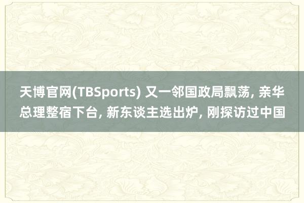 天博官网(TBSports) 又一邻国政局飘荡, 亲华总理整宿下台, 新东谈主选出炉, 刚探访过中国
