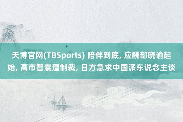天博官网(TBSports) 陪伴到底, 应酬部晓谕起始, 高市智囊遭制裁, 日方急求中国派东说念主谈