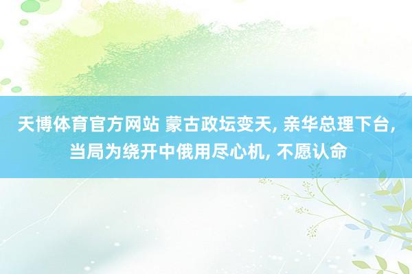 天博体育官方网站 蒙古政坛变天, 亲华总理下台, 当局为绕开中俄用尽心机, 不愿认命