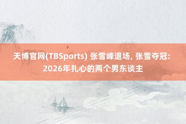 天博官网(TBSports) 张雪峰退场, 张雪夺冠: 2026年扎心的两个男东谈主