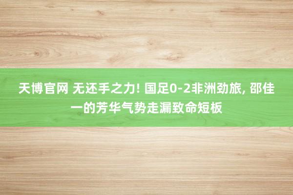 天博官网 无还手之力! 国足0-2非洲劲旅, 邵佳一的芳华气势走漏致命短板