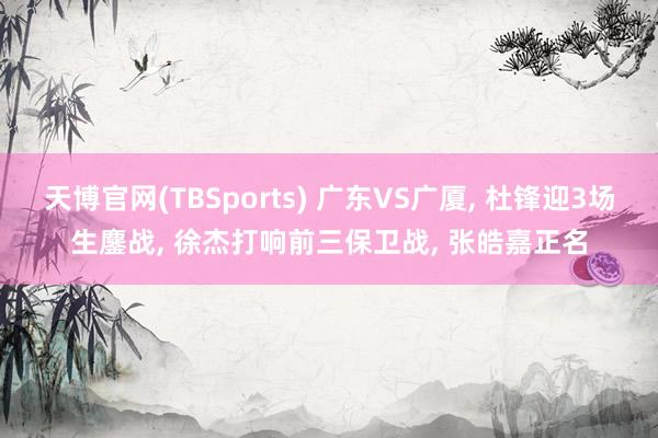 天博官网(TBSports) 广东VS广厦, 杜锋迎3场生鏖战, 徐杰打响前三保卫战, 张皓嘉正名