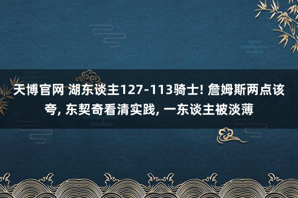 天博官网 湖东谈主127-113骑士! 詹姆斯两点该夸, 东契奇看清实践, 一东谈主被淡薄