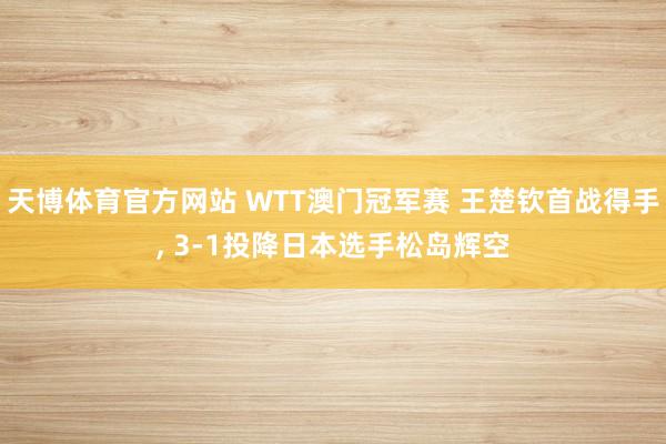 天博体育官方网站 WTT澳门冠军赛 王楚钦首战得手, 3-1投降日本选手松岛辉空