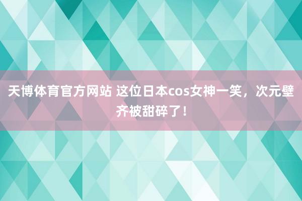 天博体育官方网站 这位日本cos女神一笑，次元壁齐被甜碎了！