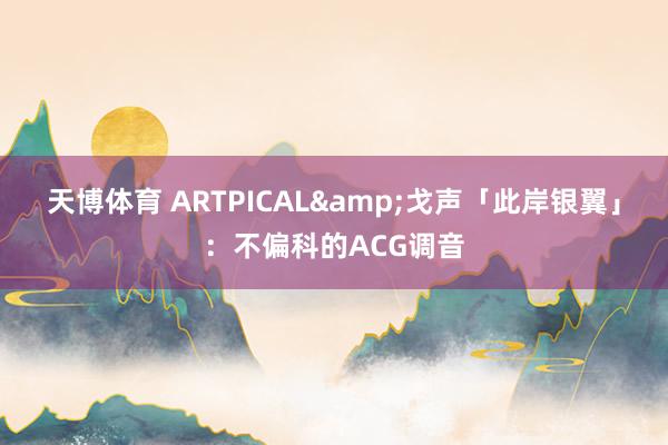 天博体育 ARTPICAL&戈声「此岸银翼」：不偏科的ACG调音