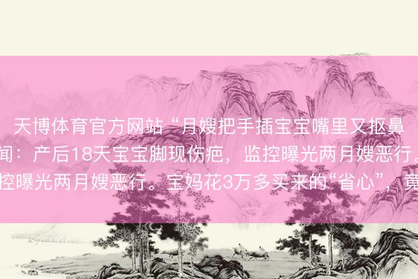 天博体育官方网站 “月嫂把手插宝宝嘴里又抠鼻子！”月子中心被曝丑闻：产后18天宝宝脚现伤疤，监控曝光两月嫂恶行。宝妈花3万多买来的“省心”，竟是恶梦