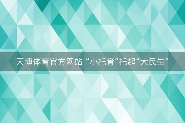 天博体育官方网站 “小托育”托起“大民生”