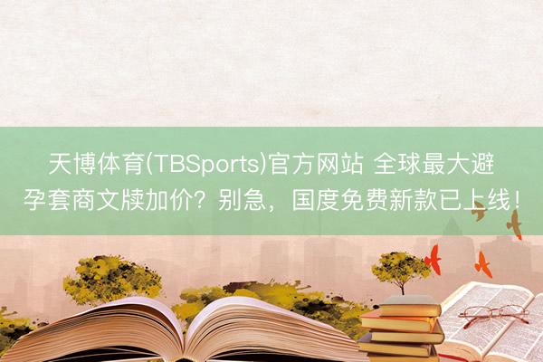 天博体育(TBSports)官方网站 全球最大避孕套商文牍加价？别急，国度免费新款已上线！